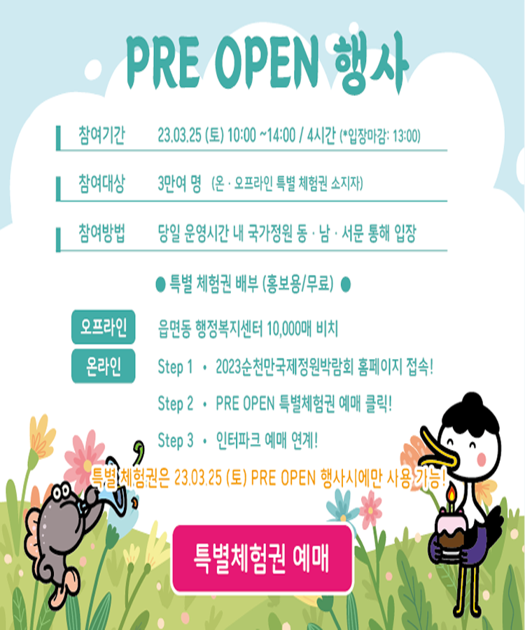 PRE OPEN 행사
참여기간 2023. 03. 25.(토) 10시부터 14시 4시간 (입장마감 13시)
참여대상 3만여명(온오프라인 특별 체험권 소지자)
참여방법 당잉 운영시간 내 국가정원 동남서문 통해 입장
특별체험권 배부(홍보용 무료)
오프라인 읍면동 행정복지센터 10,000매 비치
온라인 Stpe1 2023순천만국제정원박람회 홈페이지 접속
step2 PRE OPEN 특별체험권 예매 클릭
Step3 인터파크 예매 연계
특별체험권은 2023. 3. 25.(토) OPEN 행사시에만 사용 가능