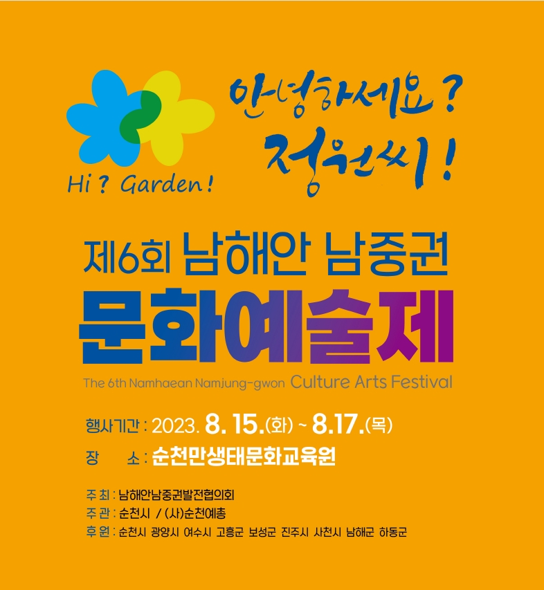 안녕하세요 정원씨
제6회 남해안 남중권 문화예술제
행사기간 2023.8.15(화)-8.17.(목)
장소 순천만생태문화교육원
주최 남해안남중권발전협의회
주관 순천시, (사)순천예총
후원 순천시 광양시 여수시 고흥군 보성군 진주시 사천시 남해군 하동군