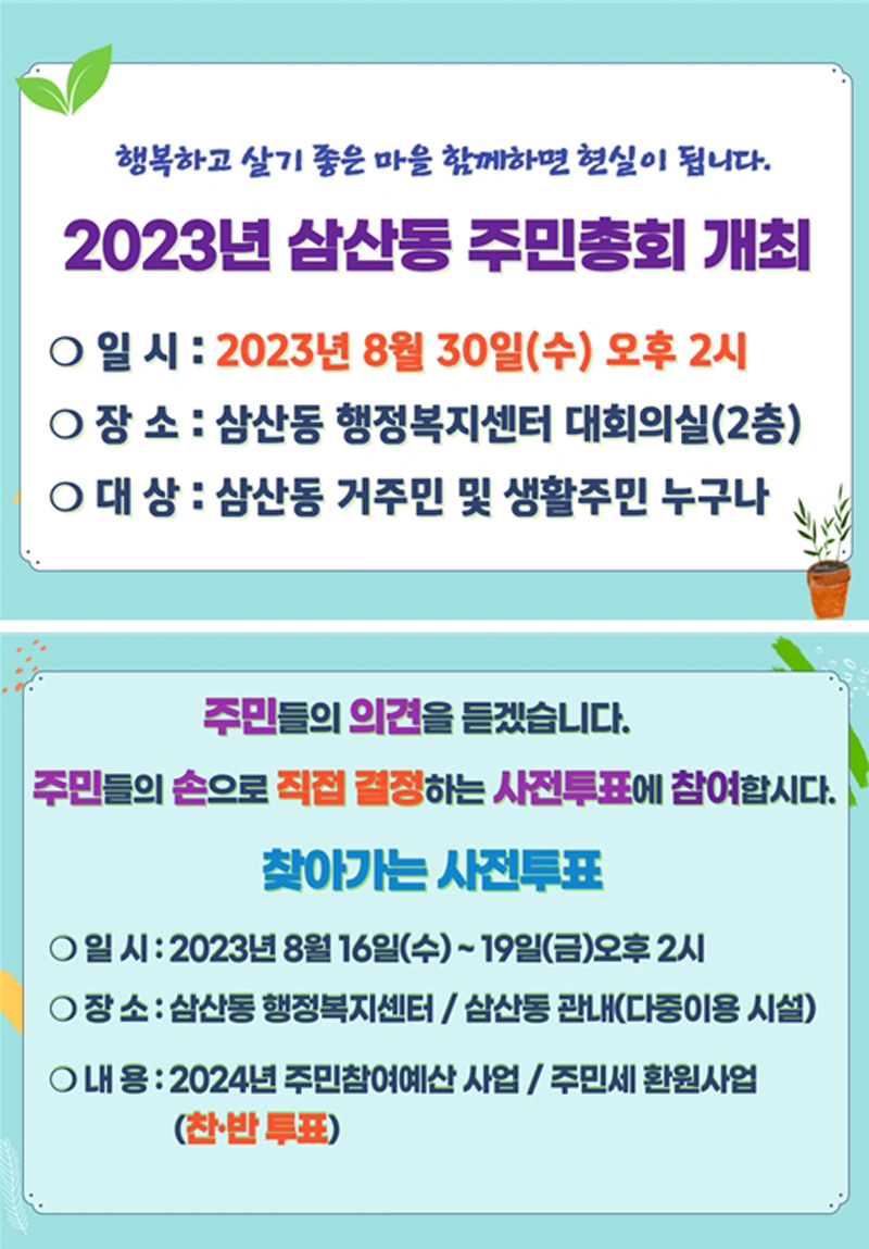 행복하고 살기좋은 마을 함께하면 현실이 됩니다.
2023년 삼산동 주민총회 개최
일시 2023년8월30일(수) 오후2시
장소 삼산동 행정복지센터 대회의실(2층)
대상 삼산동 거주민 및 생활주민 누구나
주민들의 의견을 듣겠습니다.
주민들의 손으로 직접 결정하는 사전투표에 참여합시다
찾아가는 사전투표
일시 2023년8월16일(수)-19일(금) 오후2시
장소 삼산동 행정복지센터, 삼산동 관내(다중이용 시설)
내용 2024년 주민참여예산 사업, 주민세 환원사업(찬.반 투표)