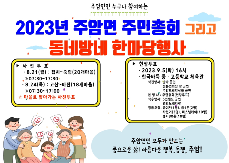 주암면민 누구나 참여하는
2023년 주암면 주민총회 그리고 동네방네 한마당행사
사전투표 8.21(월) 접치-죽림(20개마을) 07시30분 부터 17시30분
8.24(목) 고산-마전(18개마을) 07시30분 부터 17시30분
마을로 찾아가는 사전투표
현장투표 2023.9.5.(화) 16시 한국바둑 중.고등학교 체육관
식전행사 난타공연, 전통연희단 랑 공연, 주암드림앙상블 공연
본행사 주민총회(현장투표)
식후행사 5인밴드 공연, 면민노래자랑
경품추첨 금2돈(1명), 금1돈(2명), 자전거(3명), 퍼스널케어(10명), 휴지30롤(10명)
주암면민 모두가 만드는 풍요로운 삶 아름다운 행복. 동행, 주암