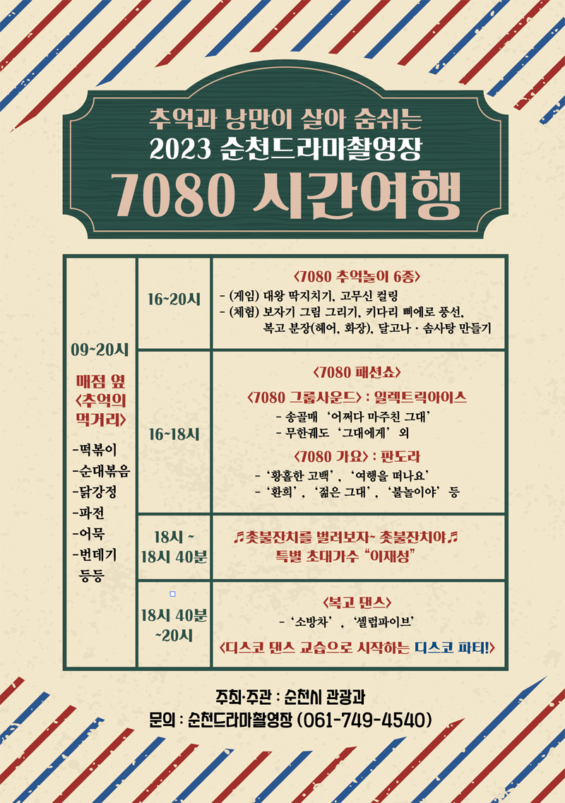 추억과 낭만이 살아 숨쉬는 2023순천드라마촬영장
7080 시간여행
09-20시 매점옆 추억의먹거리 떡볶이, 순대볶음, 닭강정, 파전, 어묵, 번데기 등등
16-20시 7080 추억놀이 6종 (게임)대왕 딱지치기, 고무신 컬링 (체험)보자기 그림 그리기, 키다리 삐에로풍선, 복고분장(헤어, 화장), 달고나 솜사탕 만들기
16-18시 7080패션쇼, 7080 그룹사운드 일렉트릭아이스-송골매 어쩌다마주친그대, 무한궤도 그대에게 외
7080가요 판도라 -황홀한고백, 여행을 떠나요, 환희, 젊은그대, 불놀이야 등
18-18시40분 촛불잔치를 벌려보자 촛불잔치야 특별 초대가수 이재성
18시40분-20시 복고댄스 소방차, 셀럽파이브 디스코 댄스 교습으로 시작하는 디스코 파티
주최.주관 순천시 관광과 문의 순천드라마촬영장 061-749-4540