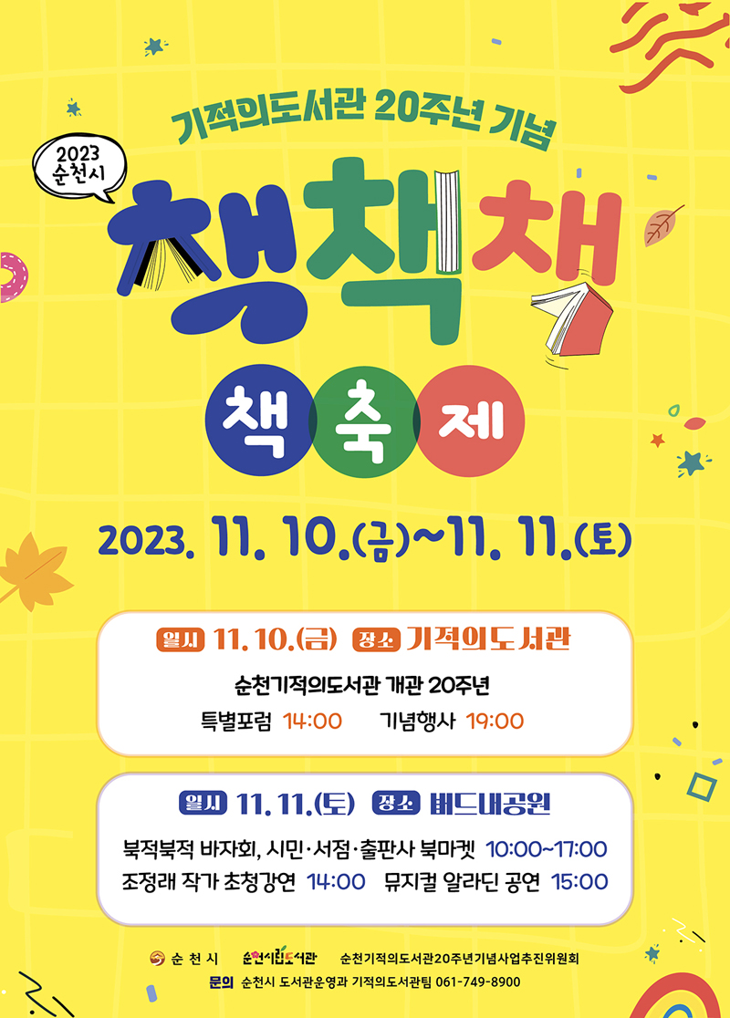 기적의도서관 20주년 기념
2023 순천시 책책책 책축제
2023.11.10.(금)-11.11.(토)
일시 11.10.(금) 장소 기적의도서관
순천기적의도서관 개관 20주년
특별포럼 14시     기념행사 19시
일시 11.11.(토) 장소 버드내공원
북적북적 바자회, 시민.서점.출판사 북마켓 10시 부터 17시
조정래 작가 초청강연 14시 뮤지컬 알라딘 공연 15시
문의 순천시 도서관운영과 기적의도서관팀 061-749-8900