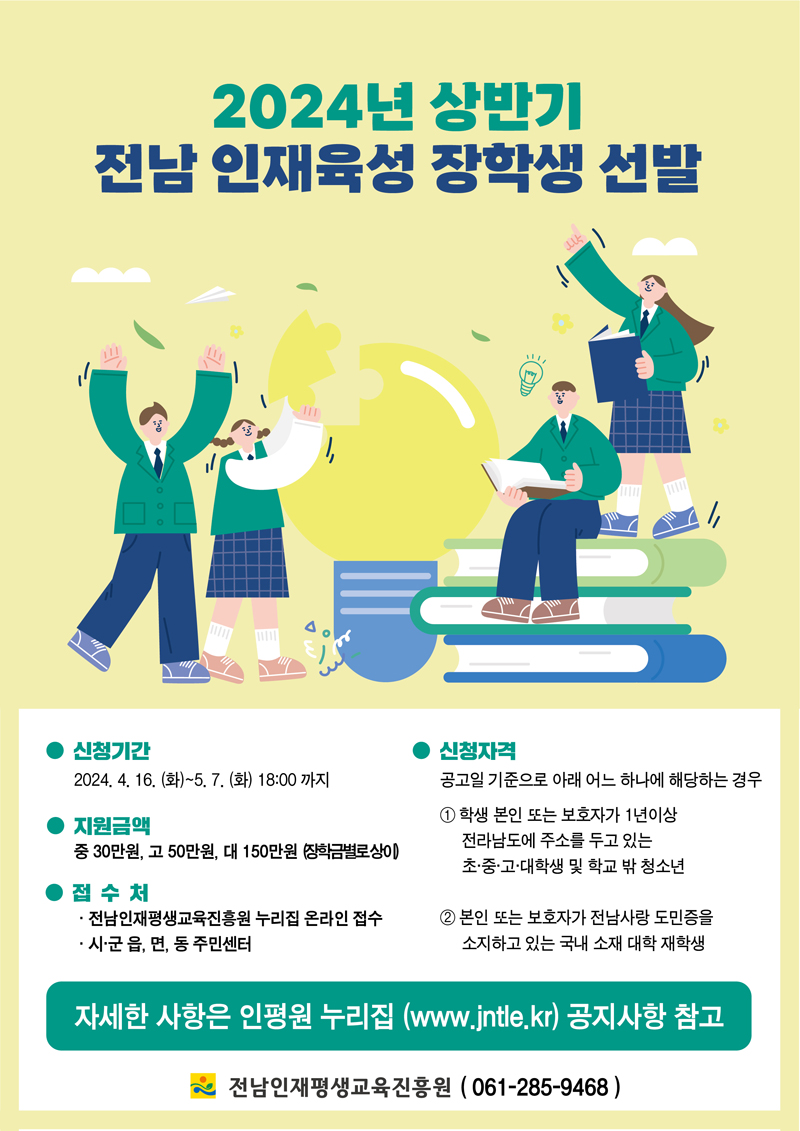 2024년 상반기
전남 인재육성 장학생 선발
신청기간 2024.4.16.(화)-5.7.(화) 18시까지
지원금액 중 30만원, 고 50만원, 대 150만원(장학금별로상이)
접수처
전남인재평생교육진흥원 누리집 온라인 접수
시군읍면동 주민센터
신청자격
공고일 기준으로 아래 어느하나에 해당하는 경우
1. 학생 본인 또는 보호자가 1년이상 전라남도에 주소를 두고 있는 초중고대학생 및 학교 밖 청소년
2. 본인 또는 보호자가 전남사랑 도민증을 소지하고 있는 국내 소재 대학 재학생
자세한 사항은 인평원 누리집(www.jntle.kr) 공지사항 참고
전남인재평생교육진흥원(061-285-9468)