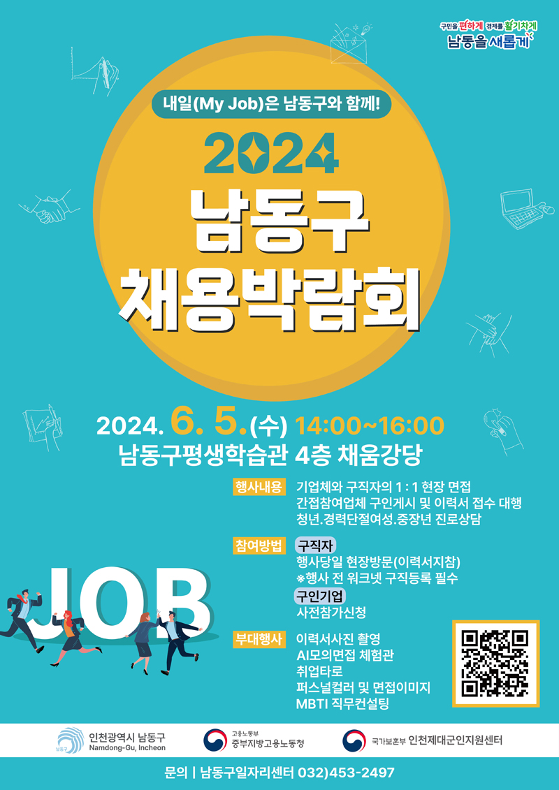 내일(My Job)은 남동구와 함께
2024 남동구 채용박람회
2024.6.5.(수) 14시 부터 16시
남동구평생학습관 4층 채움강당
행사내용 기업체와 구직자의 1대1의 현장 면접, 간접참여업체 구인게시 및 이력서 접수 대행, 청년.경력단절여성. 중장년 진로상담
참여방법 구직자 행사당일 현장방문(이력서지참) 행사 전 워크넷 구직등록 필수
구인기업 사전참가신청
부대행사 이력서사진 촬영, AI모의면접 체험관, 취업타로, 퍼스널컬러 및 면접이미지, MBTI직무컨설팅
인천광역시 남동구, 고용노동부 중부지방고용노동청, 국가보훈부 인천제대군인지원센터
문의 남동구일자리센터 032)453-2497