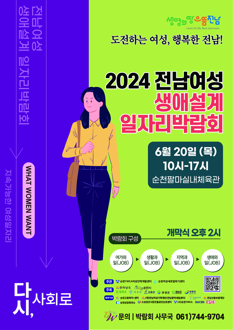 전남여성
생애설계 일자리박람회
WHAT WOMEN WANT
지속가능한 여성일자리
다시, 사회로
도전하는 여성, 행복한 전남
2024 전남여성 생애설계 일자리박람회
6월20일 (목) 10시-17시 순천팔마실내체육관
박람회 구성 개막식 오후2시
여가와일(JOB)-생활과일(JOB)-지역과일(JOB)-생애와일(JOB)
주관 순천YWCA여성인력개발센터, 순천여성새로일하기센터
주최 전라남도, 순천시, 담양군, 곡성군, 고흥군, 보성군, 화순군, 장흥군
협력기관 순천고용복지 더하기 센터, (재)전남여성가족재단(전남광역새일센터), 한국폴리텍대학, 전남신용보증재단, 순천상공회의소, 소상공인시장진흥공단순천센터, (사)순천YWCA, 전남CBS, 교차로
문의 박람회 사무국 061)744-9704