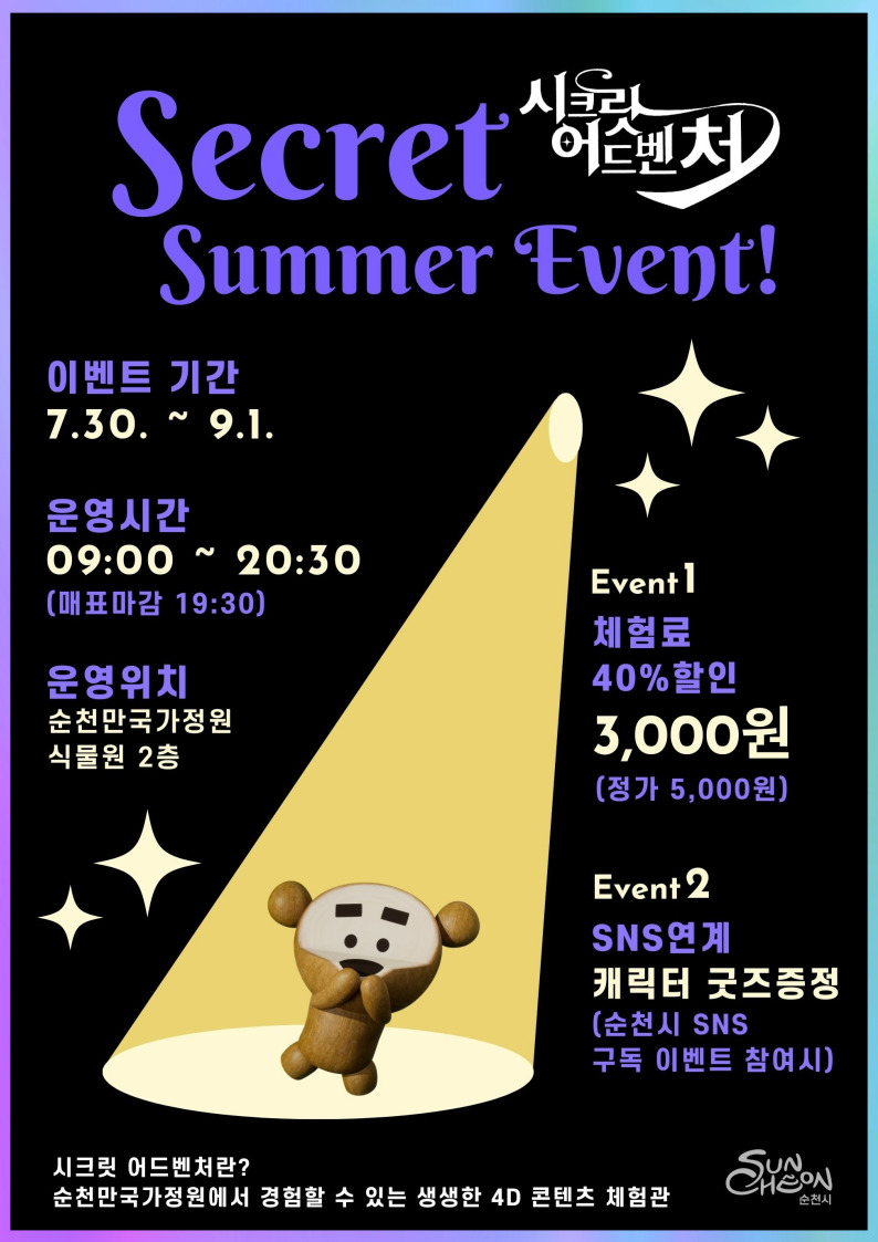 Secret Summer Event
시크릿 어드벤처
이벤트기간 7.30.-9.1.
운영시간 09시-20시30분(매표마감 19시30분)
운영위치 순천만국가정원 식물원 2층
Event1 체험료 40퍼센트 할인 3,000원(정가 5,000원)
Event2 SNS연계 캐릭터 굿즈증정(순천시 SNS구독 이벤트 참여시)
시크릿 어드벤처란
순천만국가정원에서 경험할 수 있는 생생한 4D 콘텐츠 체험관