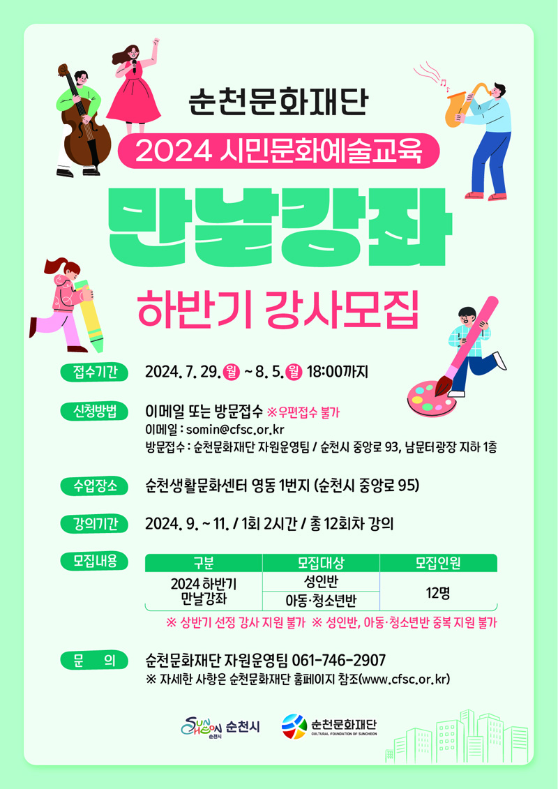 순천문화재단
2024 시민문화예술교육
만날강좌 하반기 강사모집
접수기간 2024.7.29.월-8.5.월 18시까지
신청방법 이메일 또는 방문접수 우편접수 불가
이메일 somin골뱅이cfsc.or.kr
방문접수 순천문화재단 자원운영팀 순천시 중앙로 93, 남문터광장 지하1층
수업장소 순천생활문화센터 영동1번지(순천시 중앙로 95)
강의기간 2024.9.-11. 1회2시간 총12회차 강의
모집내용
2024 하반기 만날강좌, 성인반 아동.청소년반, 12명
상반기 선정 강사 지원 불가
성인반, 아동 청소년반 중복 지원 불가
문의 순천문화재단 자원운영팀 061-746-2907
자세한 사항은 순천문화재단 홈페이지 참조(www.cfsc.or.kr)