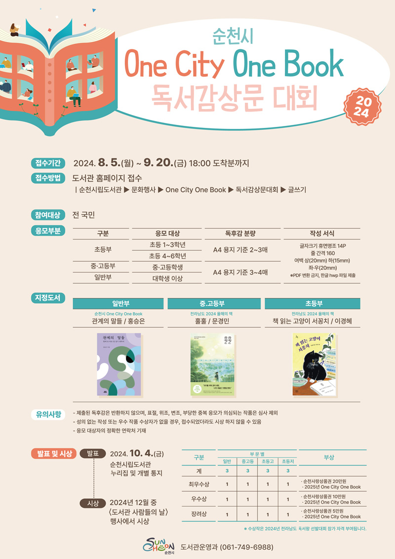 순천시
One City One Book
독서감상문 대회 2024
접수기간 2024.8.5.(월)-9.20.(금) 18시 도착분까지
접수방법 도서관 홈페이지 접수
순천시립도서관-문화행사-One City One Book-독서감상문대회-글쓰기
참여대상 전 국민
지정도서
일반부
순천시 One City One Book
관계의 말들 홍승은
중고등부
전라남도 2024 올해의 책
훌훌 문경민
초등부
전라남도 2024 올해의 책
책 읽는 고양이 서꽁치 이경혜
유의사항
-제출된 독후감은 반환하지 않으며, 표절, 위조, 변조, 부당한 중복 응모가 의심되는 작품은 심사 제외
-성의 없는 작성 또는 우수 작품 수상자가 없을 경우, 접수되었더라도 시상 하지 않을 수 있음
-응모 대상자의 정확한 연락처 기재
발표 및 시상
발표 2024.10.4.(금)
순천시립도서관 누리집 및 개별통지
시상 2024년 12월 중
도서관 사람들의 날 행사에서 시상
최우수상, 일반1, 중고등1, 초등고1, 초등저1, 부상 순천사랑상품권 20만원 2025년 One City One Book
우수상, 일반1, 중고등1, 초등고1, 초등저1, 부상 순천사랑상품권 10만원 2025년 One City One Book
장려상, 일반1, 중고등1, 초등고1, 초등저1, 부상 순천사랑상품권 5만원 2025년 One City One Book
수상작은 2024년 전라남도 독서왕 선발대회 참가 자격 부여됩니다.
순천시 도서관운영과(061-749-6988)