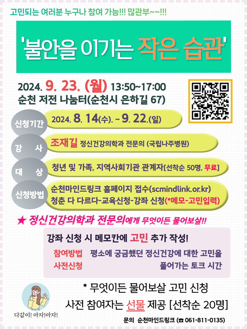 고민되는 여러분 누구나 참여 가능 많관부-
불안을 이기는 작은 습관
2024.9.23.(월) 13시50분-17시
신청기간 2024.8.14.(수)-9.22(일)
강사 조재길 정신건강의학과 전문의(국립나주병원)
대상 청년 및 가족, 지역사회기관 관계자(선착순50명, 무료)
신청방법 순천마인드링크 홈페이지 접수(scmindlink.or.kr)
청춘 다 다르다-교육신청-강좌 신청(메모-고민입력)
정신건강의학과 전문의에게 무엇이든 물어보살
강좌 신청 시 메모칸에 고민 추가 작성
참여방법사전신청 평소에 궁금했던 정신건강에 대한 고민을 풀어가는 토크 시간
무엇이든 물어보살 고민 신청 사전 참여자는 선물 제공(선착순 20명)
문의 순천마인드링크(061-811-0135)