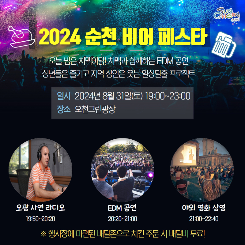 2024 순천 비어 페스타
오늘밤은 치맥이닭 치맥과 함께하는 EDM공연
청년들은 즐기고 지역상인은 웃는 일상탈출 프로젝트
일시 2024년8월31일(토) 19시-23시
장소 오천그린광장
오광 사연 라디오 19시50분-20시20분
EDM공연 20시20분-21시
야외 영화상영 21시-22시40분
행사장에 마련된 배달존으로 치킨 주문 시 배달비 무료