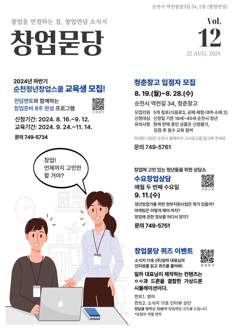 순천시 역전광장3길 54, 2층(창업연당)
창업을 연결하는 집, 창업연당 소식지 창업묻당
2024년 하반기 순천청년창업스쿨 교육생 모집
전담멘토와 함께하는 창업준비 8주 완성 프로그램
신청기간 2024.8.16-9.12
교육기간 2024.9.24-11-14
문의 749-5734
창업 언제까지 고민만 할거야
청춘창고 입점자 모집 8.19.(월)-8.28.(수) 순천시 역전길 34, 청춘창고
모집인원 5개 점포(식음료3, 공예 체험 대여 소매 2)
신청대상 신청일 기준 18세-45세 순천시 청년
유의사항 현재 판매 중인 상품은 신청불가, 입점 후 필수 교육 참여
자세한 사항은 순천시 홈페이지 고시공고를 참고해 주세요
문의 749-5761
창업에 고민있는 청년들을 위한 상담소 수요창업상담 매월 두번째 수요일 9.11.(수)
청년창업가를 위한 정부지원사업은 뭐가 있을까
마케팅은 어떻게 해야 하지
창업에 관한 정보를 어디서 얻지
문의 749-5751
창업묻당 퀴즈 이벤트
소식지11호(주)일하 대표님의 인터뷰를 읽고 퀴즈를 풀어봐
일하 대표님이 제작하는 컨텐츠는 00와 드론을 결합한 가상드론 시뮬레이션이다
힌트1. 영어
힌트2. 소식지11호 인터뷰 상단
정답을 맞히신 10분께 창업연당 굿즈를 드립니다
당첨자 개별 연락