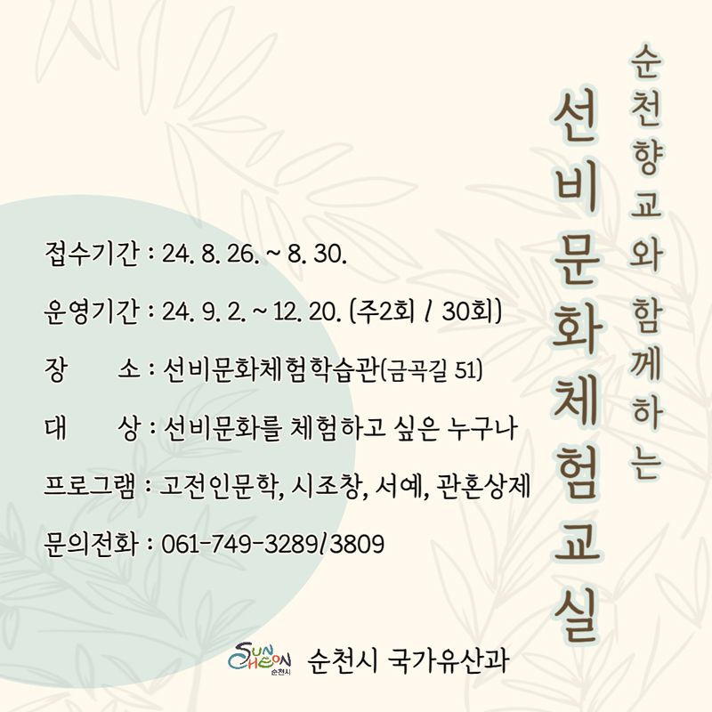 순천향교와 함께하는 선비문화체험교실
접수기간 24.8.26.-8.30.
운영기간 24.9.2.-12.20. (주2회 30회)
장소 선비문화체험학습관(금곡길 51)
대상 선비문화를 체험하고 싶은 누구나
프로그램 고전인문학, 시조창, 서예, 관혼상제
문의전화 061-749-3289, 3809
순천시 국가유산과