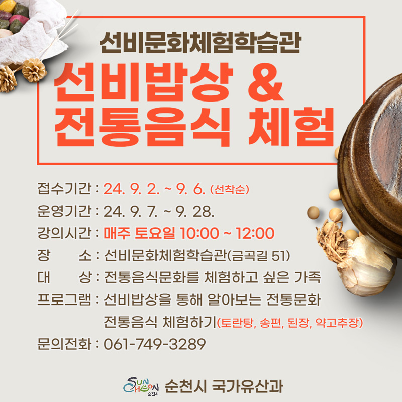 선비문화체험학습관
선비밥상앤전통음식 체험
접수기간 24.9.2.-9.6.선착순
운영기간 24.9.7-9.28
강의시간 매주 토요일 10시-12시
장소 선비문화체험학습관(금곡길 51)
대상 전통음식문화를 체험하고 싶은 가족
프로그램 선비밥상을 통해 알아보는 전통문화 전통음식 체험하기(토란탕, 송펴, 된장, 약고추장)
문의전화 061-749-3289
순천시 국가유산과