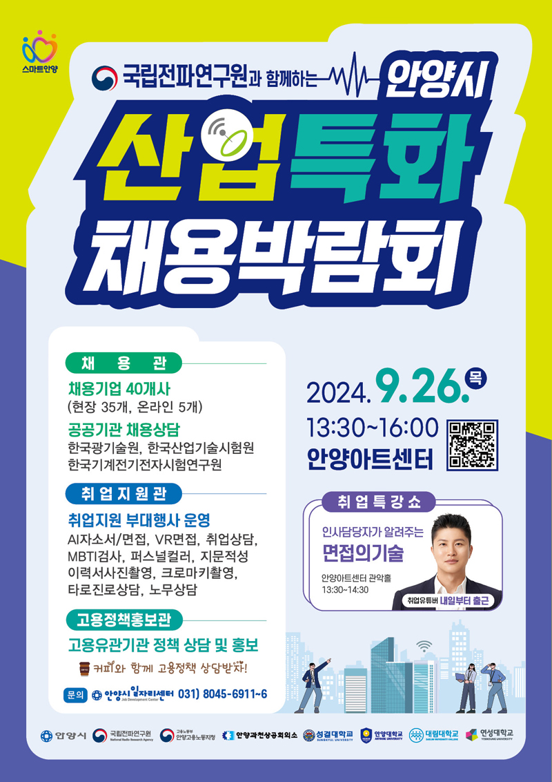 스마트안양
국립전파연구원과 함께하는 안양시 산업특화 채용박람회
2024.9.26.목 13시30분-16시 안양아트센터
취업특강쇼 인사담당자가 알려주는 면접의기술 안양아트센터 관악홀 13시30분-14시30분 취업유튜버 내일부터 출근
채용관
채용기업 40개사(현장35개, 온라인 5개)
공공기관 채용상담
한국광기술원, 한국산업기술시험원 한국기계전기전자시험연구원
취업지원관
취업지원 부대행사 운영 AI자소서 면접, VR면접, 취업상담, MBTI검사, 퍼스널컬러, 지문적성, 이력서사진촬영, 크로마키촬영, 타로진로상담, 노무상담
고용정책홍보관
고용유관기관 정책 상담 및 홍보 커피와 함께 고용정책 상담받자
문의 안양시일자리센터 031)8045-6911-6
안양시 국립전파연구원 고용노동부안양고용노동지청 안양과천상공회의소 성결대학교 안양대학교 대림대학교 연성대학교