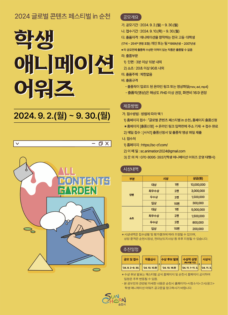 2024 글로벌 콘텐츠 페스티벌in 순천
학생 애니메이션 어워즈
2024.9.2.(월)-9.30.(월)
공모개요
가. 공모기간 2024.9.2.(월)-9.30.(월)
나. 접수기간 2024.9.10.(화)-9.30.(월)
다. 출품자격 애니메이션을 창작하는 전국 고등대학생(17세-25세 연형포함) 개인 또는 팀 1999년생-2007년생
타 공모전에 출품해 수상한 이력이 있는 작품은 출품할 수 없음
라. 출품부문
1) 단편 3분이상 10분 내외
2) 쇼츠 20초 이상 90초 내외
마. 출품주제 제한없음
바. 출품규격
-출품작이 업로드 된 온라인 링크 또는 영상파일(mov, avi, mp4)
-출품작(영상)은 해상도 FHD 이상 권장, 화면비 16대9 권장
제출방법
가. 접수방법 방법에 따라 택1
1) 홈페이지 접수 글로벌 콘텐츠 페스티벌in 순천 홈페이지 출품신청
홈페이지(출품신청)-온라인 링크 입력란에 주소 기재-접수완료
2) 메일접수 (서식1) 출품신청서 및 출품작 영상 파일 제출
나. 접수처
1) 홈페이지
2) 이메일 sc.animation2024골뱅이gmail.com
3) 문의처 070-8095-3937(학생 애니메이션 어워즈 운영 대행사)
시상내역
단편
대상 1편 일천만원
최우수상 2편 3백만원
우수상 2편 일백오십만원
입상 15편 삼십만원
쇼츠
대상 1편 오백만원
최우수상 2편 일백오십만원
우수상 2편 팔십만원
입상 15편 이십만원
시상내역은 접수상황 및 평가결과에 따라 조정될 수 있으며 상장 훈격은 순천시장상 전라남도지사상 등 추후 지정될 수 있습니다.
추진일정
공모 및 접수 24.9.2-9.30
작품심사 24.10.10.한
수상 후보 발표 24.10.16.한
수상작 상영(페스티발 기간) 24.11.1-11.3.
시상식 24.11.3.
수상 후보 발표는 페스티벌 공식 홈페이지 공지하며 일정은 추후 변동될 수 있음
-본 공모전과 관련된 자세한 내용은 순천시 홈페이지-시정소식-고시공고-학생애니메이션 어워즈 공고문을 참고하시기 바랍니다