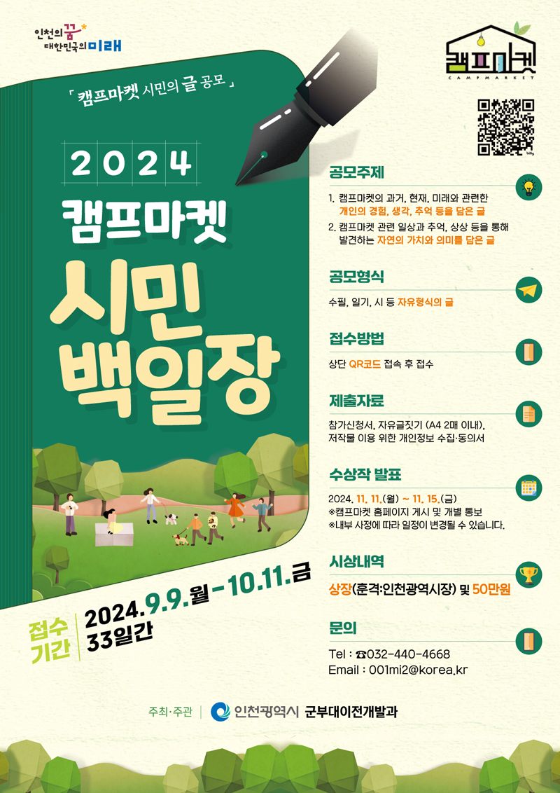 2024 캠프마켓 시민 백일장
접수기간 2024.9.9.월-10.11.금 33일간
공모주제
1. 캠프마켓의 과거, 현재, 미래와 관련한 개인의 경험, 생각, 추억 등을 담은 글
2. 캠프마켓 관련 일상과 추억, 상상 등을 통해 발견하는 자연의 가치와 의미를 담은 글
공모형식 수필, 일기, 시 등 자유형식의 글
접수방법 상단 QR코드 접속 후 접수
제출자료 참가신청서, 자유글짓기(A4 2매 이내), 저작물 이용 위한 개인정보 수집 동의서
수상작 발표 2024.11.11.(월)-11.15.(금)
캠프마켓 홈페이지 게시 및 개별 통보
내부 사정에 따라 일정이 변경될 수 있습니다.
시상내역 상장(훈격 인천광역시장) 및 50만원
문의 Tel 032-440-4668 Email 001mi2골뱅이korea.kr
주최주관 인천광역시 군부대이전개발과