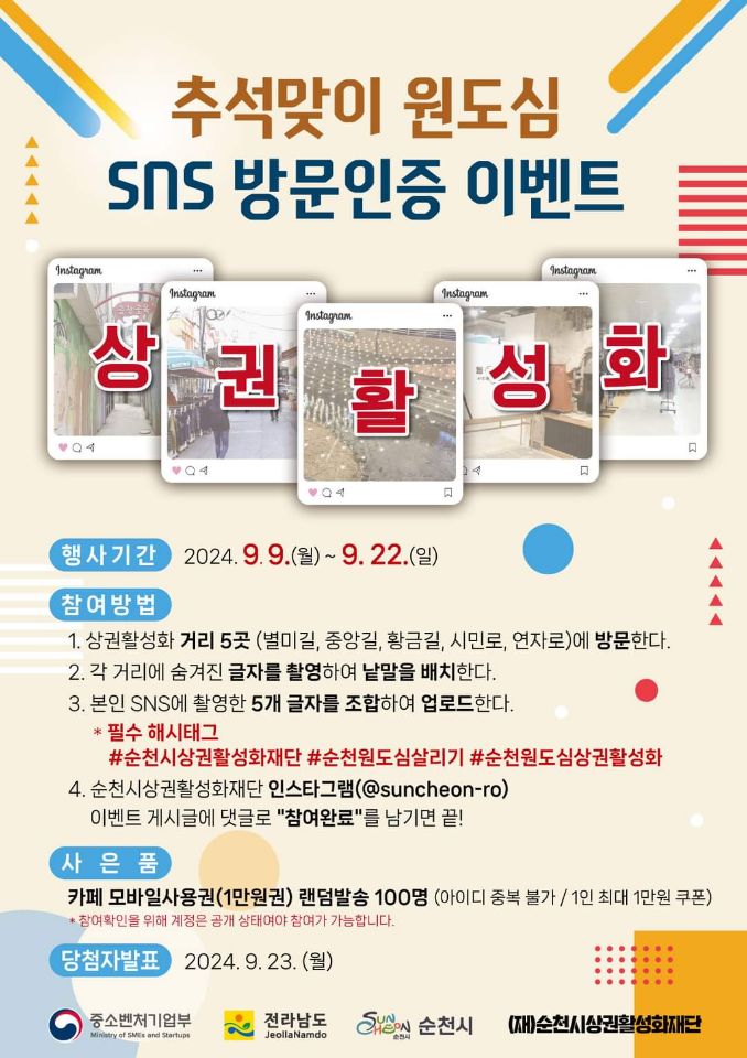 추석맞이 원도심 SNS 방문인증 이벤트
상권활성화
행사기간 2024.9.9.월-9.22.일
참여방법
1. 상권활성화 거리5곳(별미길, 중앙길, 황금길, 시민로, 연자로)에 방문한다.
2. 각 거리에 숨겨진 글자를 촬영하여 낱말을 배치한다.
3. 본인 SNS에 촬영한 5개 글자를 조합하여 업로드한다
필수 해시태그 샵순천시장활성화재단 샵순천원도심살리기 샵순천원도심상권활성화
4. 순천시상권활성화재단 인스타그램(골뱅이suncheon-ro) 이벤트 게시글에 댓글로 참여완료 를 남기면 끝
사은품 카페 모바일사용권(1만원권) 랜덤발송 100명 (이이디 중복 불가 1인 최대 1만원 쿠폰)
참여확인을 위해 계정은 공개 상태여야 참여가 가능합니다
당첨자발표 2024.9.23.월
중소벤처기업부 전라남도 순천시 (재)순천시상권활성화재단