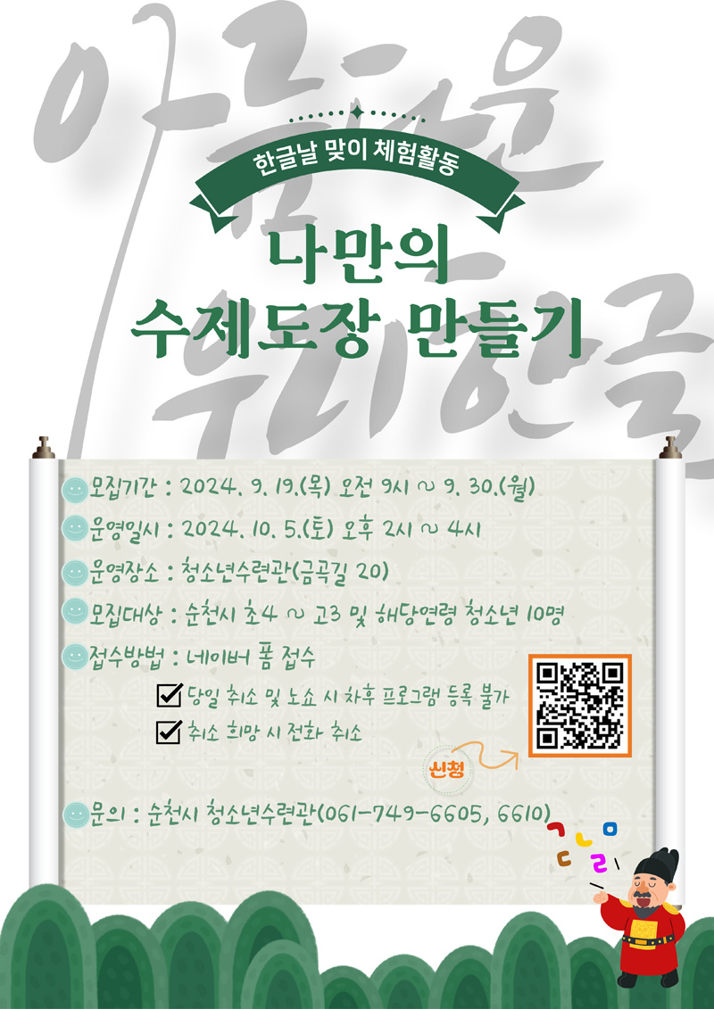 한글날 맞이 체험활동
나만의 수제도장 만들기
모집기간 2024.9.19.목 오전 9시-9.30.월
운영일시 2024.10.5.토 오후2시-4시
운영장소 청소년수련관(금곡길 20)
모집대상 순천시 초4-고3 및 해당연령 청소년 10명
접수방법 네이버 폼 접수
당일 취소 및 노쇼 시 차후 프로그램 등록 불가
취소 희망 시 전화 취소
문의 순천시 청소년수련관(061-749-6605, 6610)