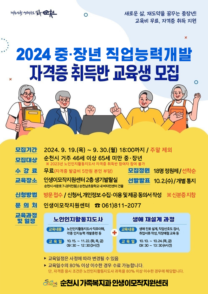 새로운 삶, 재도약을 꿈꾸는 중장년 교육비 무료, 자격증 취득 지원
2024 중장년 직업능력개발 자격증 취득반 교육생 모집
모집기간 2024.9.19.목-9.30.월 18시까지 주말제외
모집대상 순천시 거주 46세 이상 65세 미만 중장년
2023년 노인인지활동지도사 자격증 취득반 참여자 참여불가
수강료 무료(자격증 발급비 5만원 본인 부담) 모집정원 18명 정원제 선착순
교육장소 인생이모작지원센터2층 생기발랄실 순천시 서문로7-2(저전동), 순천남초등학교 내 비타민센터 건물 선발발표 10.2.수 개발통지
신청방법 방문접수 신청서, 개인정부수집 이용 및 제공 동의서 작성, 신분증 지참
문의처 인생이모작지원센터 061-811-2077
교육과정 및 일정
노인인지활동지도사 교육내용 노인인지활동지도사 직무이해, 각종 인지능력 개발훈련 등 교육일 10.15.-11.22.(화,목,금) 09시30분-12시30분(3시간)
생애 재설계 과정 교육내용 생애 진로 설계, 직업선호도 검사, 취업서류작성, 직장예술 교육 등 교육일 10.10.-10.24.(목,금) 09시30분-13시30분(4시간)
교육일정은 사정에 따라 변경될 수 있음
교육일수의 80퍼센트 이상 이수한 경우 수료 가능합니다
단, 자격증 응시조건은 노인인지활동지도사 과목을 80퍼센트 이상 이수한 경우에 해당합니다.
순천시 가족복지과 인생이모작지원센터