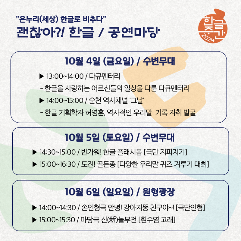 온누리(세상) 한글로 비추다
괜찮아 한글 공연마당
10월 4일 (금요일) 수변무대
13시-14시 다큐멘터리 -한글을 사랑하는 어르신들의 일상을 다룬 다큐멘터리
14시-15시 순천 역사채널 그날 -한글 기획학자 허영훈, 역사적인 우리말 기록 자취 발굴
10월 5일 (토요일) 수변무대
14시30분-15시 반가워 한글 플래시몹(극단 지피지기)
15시-16시30분 도전 골든종(다양한 우리말 퀴즈 겨루기 대회)
10월 6일(일요일) 원형광장
14시-14시30분 손인형극 안녕 강아지똥 친구야 (극단인형)
15시-15시30분 마당극 신(新)놀부전 (흰수염 고래)