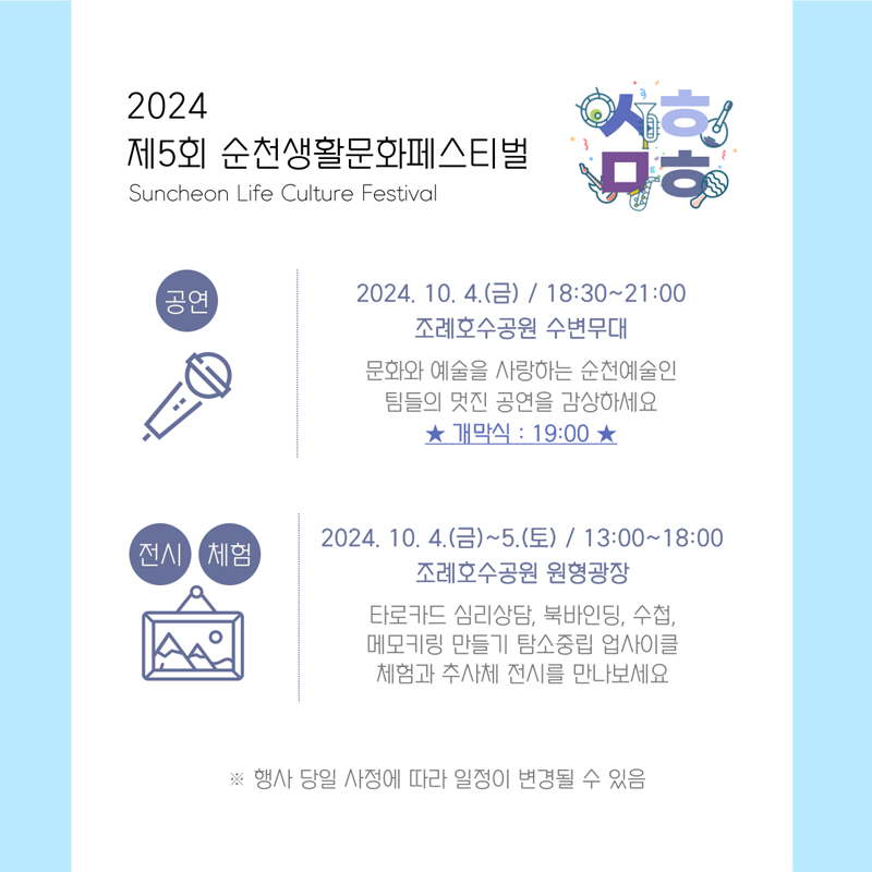 2024 제5회 순천생활문화페스티벌
Suncheon Life Culture Festival
공연 2024.10.4.(금) 18시30분-21시 조례호수공원 수변무대
문화와 예술을 사랑하는 순천예술인 팀들의 멋진 공연을 감상하세요 개막식 19시
전시 체험 2024.10.4.(금)-5.(토) 13시-18시 조례호수공원 원형광장
타로카드 심리상담, 북바인딩, 수첩, 메로키링 만들기 탐소중립 업사이클 체험과 추사체 전시를 만나보세요
행사 당일 사정에 따라 일정이 변경될 수 있음