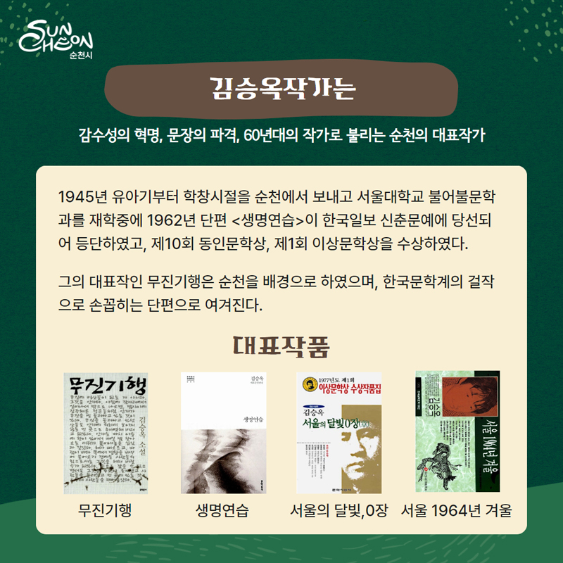 김승옥작가는 감수성의 혁명, 문장의 파격, 60년대의 작가로 불리는 순천의 대표작가
1945년 유아기부터 학창시설을 순천에서 보내고 서울대학교 불어불문학과를 재학중에 1962년 단편 (생명연습)이 한국일보 신춘문예에 당선되어 등단하였고 제10회 동인문학상 제1회 이상문학상을 수상하였다
그의 대표작인 무진기행은 순천을 배경으로 하였으며 한국문학계의 걸작으로 손꼽히는 단편으로 여겨진다
대표작품 무진기행, 생명연습, 서울의 달빛 0장, 서울1964년 겨울